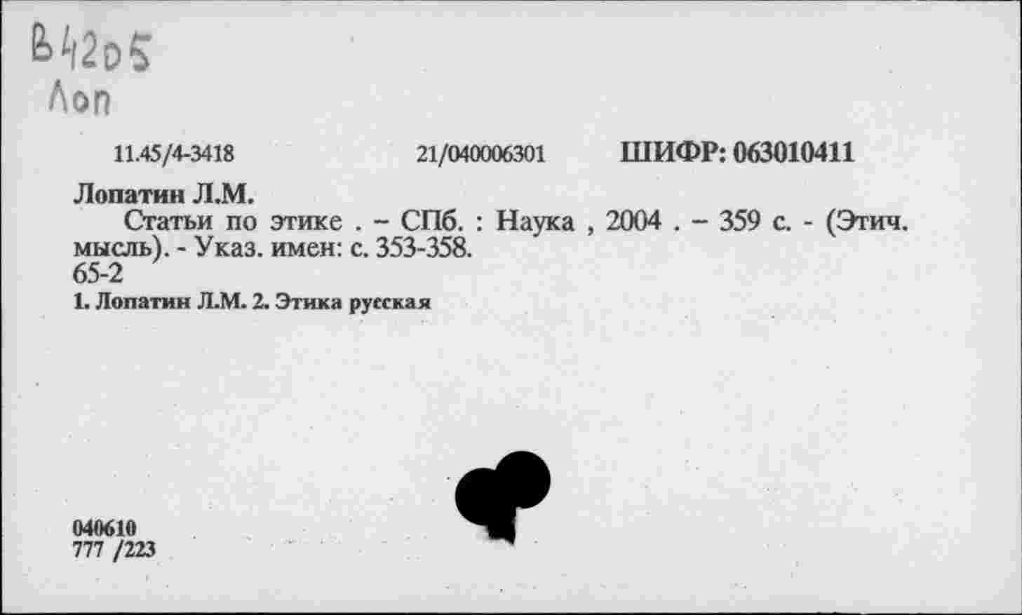 ﻿Лоп
11.45/4-3418	21/040006301 ШИФР: 063010411
Лопатин Л.М.
Статьи по этике . - СПб. : Наука , 2004 . - 359 с. - (Этич. мысль). - Указ, имен: с. 353-358.
65-2
1. Лопатин Л.М. 2. Этика русская
040610
777 /223